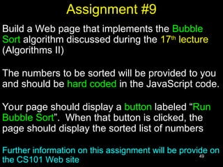 49
Assignment #9
Build a Web page that implements the Bubble
Sort algorithm discussed during the 17th
lecture
(Algorithms II)
The numbers to be sorted will be provided to you
and should be hard coded in the JavaScript code.
Your page should display a button labeled “Run
Bubble Sort”. When that button is clicked, the
page should display the sorted list of numbers
Further information on this assignment will be provide on
the CS101 Web site
 