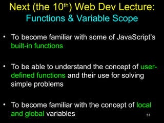 51
Next (the 10th
) Web Dev Lecture:
Functions & Variable Scope
• To become familiar with some of JavaScript’s
built-in functions
• To be able to understand the concept of user-
defined functions and their use for solving
simple problems
• To become familiar with the concept of local
and global variables
 