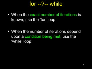 6
for --?-- while
• When the exact number of iterations is
known, use the ‘for’ loop
• When the number of iterations depend
upon a condition being met, use the
‘while’ loop
 