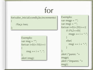 for
for(valor_inicial;condição;incremento)
{
//faça isso;
};
Exemplo:
var msg = “”;
for(var i=0;i<10;i++)
{
msg += i + “, ”;
};
alert (msg);
Exemplo:
var msgp = “”;
var msgi = “”;
for(var i=0;i<20;i++){
if (i%2==0){
msgp += i + “-”;
}
else{
msgi += i + “-”;
}
};
alert (“pares: ”+
msgp);
alert (“ímpares: ”+
msgi);
 