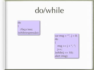 do/while
do
{
//faça isso;
}while(expressão);
var msg = “”, j = 0;
do
{
msg += j + “, ”;
j++;
}while(j <= 10);
alert (msg);
 