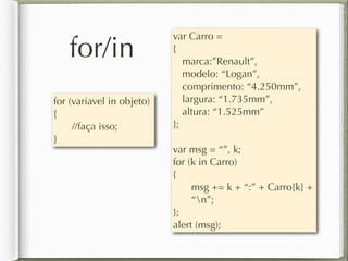 for/in
for (variavel in objeto)
{
//faça isso;
}
var Carro =
{
marca:”Renault”,
modelo: “Logan”,
comprimento: “4.250mm”,
largura: “1.735mm”,
altura: “1.525mm”
};
var msg = “”, k;
for (k in Carro)
{
msg += k + “:” + Carro[k] +
“n”;
};
alert (msg);
 