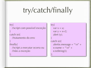 try/catch/ﬁnally
try{
//script com possível exceção
}
catch (e){
//tratamento do erro
}
ﬁnally{
//script a executar ocorra ou
//não a exceção
};
try{
var x = u;
var y = x+2;
alert (y);
}
catch (e){
alert(e.message + “n” +
e.name + “n” +
e.toString());
};
 