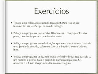 Exercícios
• 1) Faça uma calculadora usando JavaScript. Para isso utilize
ferramentas do JavaScript: caixas de diálogo.
• 2) Faça um programa que receba 10 números e conte quantos são
pares, quantos ímpares e quantos são zeros.
• 3) Faça um programa, usando função, que receba um número usando
uma janela de entrada, calcule o fatorial e imprima o resultado no
html.
• 4) Faça um programa utilizando try/catch/ﬁnally/throw, que calcule se
um número é primo. Não é permitido números negativos. Os
números 0 e 1 não são primos, deem as mensagens.
 