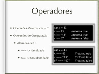 Operadores
• Operações Matemáticas = C
• Operações de Comparação
• Além das de C:
• === -> identidade
• !== -> não identidade
var x = 43
x == 43 //retorna true
x == “43” //retorna true
x == 67 //retorna false
var x = 43
x === 43 //retorna true
x === “43” //retorna false
67 === “67” //retorna false
 