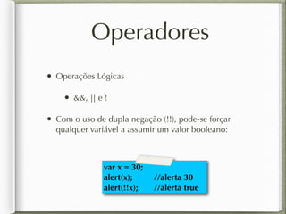 Operadores
• Operações Lógicas
• &&, || e !
• Com o uso de dupla negação (!!), pode-se forçar
qualquer variável a assumir um valor booleano:
var x = 30;
alert(x); //alerta 30
alert(!!x); //alerta true
 
