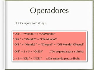 Operadores
• Operações com strings:
“Olá” + “Mundo!” = “OláMundo!”
“Olá ” + “Mundo!” = “Olá Mundo!”
“Olá ” + “Mundo! ” + “Cheguei” = “Olá Mundo! Cheguei”
“Olá” + 2 + 5 = “Olá25” //Da esquerda para a direita
2 + 5 + “Olá” = “7Olá” //Da esquerda para a direita
 