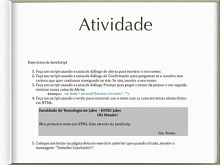 Atividade
Exercícios	
  de	
  JavaScript	
  
1.	
  Faça	
  um	
  script	
  usando	
  a	
  caixa	
  de	
  diálogo	
  de	
  alerta	
  para	
  mostrar	
  o	
  seu	
  nome;	
  
2.	
  Faça	
  um	
  script	
  usando	
  a	
  caixa	
  de	
  diálogo	
  de	
  Con?irmação	
  para	
  perguntar	
  se	
  o	
  usuário	
  tem	
  
certeza	
  que	
  quer	
  continuar	
  navegando	
  no	
  site.	
  Se	
  sim,	
  mostre	
  o	
  seu	
  nome.	
  
3.	
  Faça	
  um	
  script	
  usando	
  a	
  caixa	
  de	
  diálogo	
  Prompt	
  para	
  pegar	
  o	
  nome	
  da	
  pessoa	
  e	
  em	
  seguida	
  
mostrar	
  numa	
  caixa	
  de	
  Alerta.	
  	
  
Exempo: var texto = prompt("Escreva um texto:", "");
4.	
  Faça	
  um	
  script	
  usando	
  o	
  write	
  para	
  construir	
  um	
  o	
  texto	
  com	
  as	
  características	
  abaixo	
  feitas	
  
em	
  HTML.	
  
5.	
  Coloque	
  um	
  botão	
  na	
  página	
  feita	
  no	
  exercício	
  anterior	
  que	
  quando	
  clicado,	
  mostre	
  a	
  
mensagem:	
  “Trabalho	
  Concluído!!!“.	
  
Faculdade	
  de	
  Tecnologia	
  de	
  Jales	
  	
  -­‐	
  FATEC	
  Jales	
  
Olá	
  Mundo!	
  
Meu	
  primeiro	
  texto	
  em	
  HTML	
  feito	
  através	
  do	
  JavaScrip.	
  
	
   	
  	
  	
  	
  	
  Seu	
  Nome.
 
