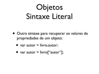 Objetos
Sintaxe Literal
• Outra sintaxe para recuperar os valores de
propriedades de um objeto:
• var autor = livro.autor;
• var autor = livro[“autor”];
 