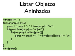 Listar Objetos
Aninhados
var pares = “”;
for(var prop in livro){
pares += prop + “: ” + livro[prop] + “n”;
if(typeof livro[prop] == “object”){
for(var prop1 in livro[prop]){
pares += prop1 + “: ” + livro[prop][prop1] + “n”;
}
}
};
alert(pares);
 