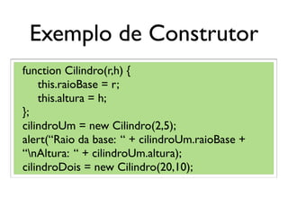 Exemplo de Construtor
function Cilindro(r,h) {
this.raioBase = r;
this.altura = h;
};
cilindroUm = new Cilindro(2,5);
alert(“Raio da base: “ + cilindroUm.raioBase +
“nAltura: “ + cilindroUm.altura);
cilindroDois = new Cilindro(20,10);
 