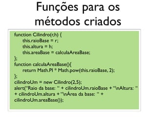 Funções para os
métodos criados
function Cilindro(r,h) {
this.raioBase = r;
this.altura = h;
this.areaBase = calculaAreaBase;
};
function calculaAreaBase(){
return Math.PI * Math.pow(this.raioBase, 2);
};
cilindroUm = new Cilindro(2,5);
alert(“Raio da base: “ + cilindroUm.raioBase + “nAltura: “
+ cilindroUm.altura + “nÁrea da base: “ +
cilindroUm.areaBase());
 