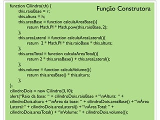 function Cilindro(r,h) {
this.raioBase = r;
this.altura = h;
this.areaBase = function calculaAreaBase(){
return Math.PI * Math.pow(this.raioBase, 2);
};
this.areaLateral = function calculaAreaLateral(){
return 2 * Math.PI * this.raioBase * this.altura;
};
this.areaTotal = function calculaAreaTotal(){
return 2 * this.areaBase() + this.areaLateral();
};
this.volume = function calculaVolume(){
return this.areaBase() * this.altura;
};
};
cilindroDois = new Cilindro(3,10);
alert(“Raio da base: “ + cilindroDois.raioBase + “nAltura: “ +
cilindroDois.altura + “nÁrea da base: “ + cilindroDois.areaBase() + “nÁrea
Lateral:“ + cilindroDois.areaLateral() + “nÁrea Total: ” +
cilindroDois.areaTotal() + “nVolume: ” + cilindroDois.volume());
Função Construtora
 