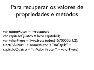 Para recuperar os valores de
propriedades e métodos
var nomeAutor = livro.autor;
var capituloQuatro = livro.capitulo4;
var valorFrete = livro.freteSedex(15700000,1,2);
alert(“Autor:“ + nomeAutor + “nCap4:“ +
capituloQuatro + “nValor Frete: ” + valorFrete);
 