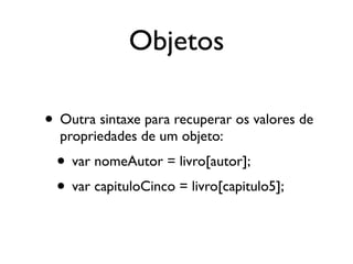 Objetos
• Outra sintaxe para recuperar os valores de
propriedades de um objeto:
• var nomeAutor = livro[autor];
• var capituloCinco = livro[capitulo5];
 