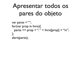 Apresentar todos os
pares do objeto
var pares = “”;
for(var prop in livro){
pares += prop + “: ” + livro[prop] + “n”;
};
alert(pares);
 