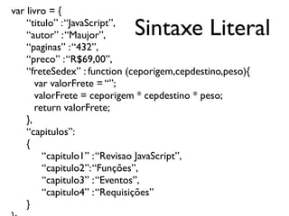 Sintaxe Literal
var livro = {
“titulo” :“JavaScript”,
“autor” :“Maujor”,
“paginas” :“432”,
“preco” :“R$69,00”,
“freteSedex” : function (ceporigem,cepdestino,peso){
var valorFrete = “”;
valorFrete = ceporigem * cepdestino * peso;
return valorFrete;
},
“capitulos”:
{
“capitulo1” :“Revisao JavaScript”,
“capitulo2”:“Funções”,
“capitulo3” :“Eventos”,
“capitulo4” :“Requisições”
}
 