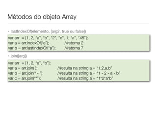 Métodos do objeto Array
• lastIndexOf(elemento, [arg2, true ou false])

• join([arg])
var arr = [1, 2, “a”, “b”, “2”, “c”, 1, “a”, “45”];
var a = arr.indexOf(“a”);		 	 //retorna 2
var b = arr.lastIndexOf(“a”);	 	 //retorna 7
var arr = [1, 2, “a”, “b”];
var a = arr.join( );	 	 	 //resulta na string a = “1,2,a,b”
var b = arr.join(“ - ”);	 	 //resulta na string a = “1 - 2 - a - b”
var c = arr.join(“*”);	 	 	 //resulta na string a = “1*2*a*b”
 