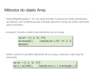 Métodos do objeto Array
• reduceRight(função(v1, v2, ind, arr)[,vInicial]): funciona de modo semelhante
ao reduce, com a diferença que a função percorre o array do último elemento
para o primeiro;

• reverse( ): inverte a ordem dos elementos de um array;

• shift( ): remove o primeiro elemento de um array e retorna o valor que foi
removido;
var arr = [1, 2, “a”, “b”];
arr.reverse( ); 	 	 //resulta arr = [“b”, “a”, 2, 1]
alert(arr);
var arr = [1, 2, “a”, “b”];
var a = arr.shift( ); 	 //resulta em a = 1 e arr.length = 3
 
