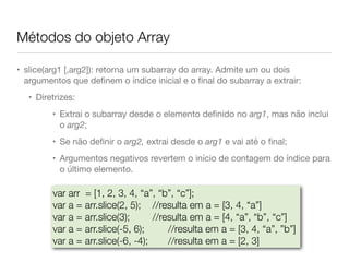 Métodos do objeto Array
• slice(arg1 [,arg2]): retorna um subarray do array. Admite um ou dois
argumentos que deﬁnem o índice inicial e o ﬁnal do subarray a extrair:

• Diretrizes: 

• Extrai o subarray desde o elemento deﬁnido no arg1, mas não inclui
o arg2;

• Se não deﬁnir o arg2, extrai desde o arg1 e vai até o ﬁnal;

• Argumentos negativos revertem o início de contagem do índice para
o último elemento.
var arr = [1, 2, 3, 4, “a”, “b”, “c”];
var a = arr.slice(2, 5); 	 //resulta em a = [3, 4, “a”]
var a = arr.slice(3); 	 //resulta em a = [4, “a”, “b”, “c”]
var a = arr.slice(-5, 6); 	 //resulta em a = [3, 4, “a”, ”b”]
var a = arr.slice(-6, -4); 	 //resulta em a = [2, 3]
 