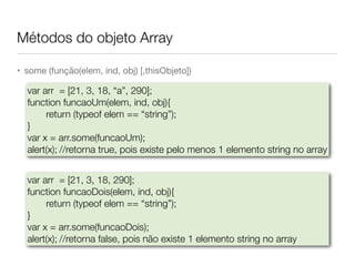 Métodos do objeto Array
• some (função(elem, ind, obj) [,thisObjeto])
var arr = [21, 3, 18, “a”, 290];
function funcaoUm(elem, ind, obj){
return (typeof elem == “string”);
}
var x = arr.some(funcaoUm);
alert(x);	//retorna true, pois existe pelo menos 1 elemento string no array
var arr = [21, 3, 18, 290];
function funcaoDois(elem, ind, obj){
return (typeof elem == “string”);
}
var x = arr.some(funcaoDois);
alert(x);	//retorna false, pois não existe 1 elemento string no array
 