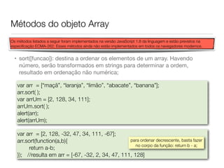 Métodos do objeto Array
• sort([funcao]): destina a ordenar os elementos de um array. Havendo
número, serão transformados em strings para determinar a ordem,
resultado em ordenação não numérica;
var arr = [“maçã”, “laranja”, “limão”, “abacate”, “banana”];
arr.sort( );
var arrUm = [2, 128, 34, 111];
arrUm.sort( );
alert(arr);	
alert(arrUm);
var arr = [2, 128, -32, 47, 34, 111, -67];
arr.sort(function(a,b){
return a-b;
});	 //resulta em arr = [-67, -32, 2, 34, 47, 111, 128]
para ordenar decrescente, basta fazer
no corpo da função: return b - a;
Os métodos listados a seguir foram implementados na versão JavaScript 1.8 da linguagem e estão previstos na
especiﬁcação ECMA-262. Esses métodos ainda não estão implementados em todos os navegadores modernos.
 