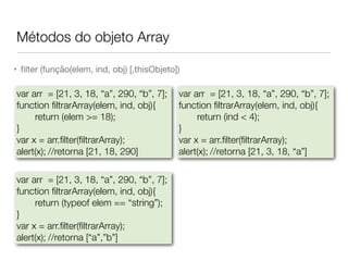 Métodos do objeto Array
• ﬁlter (função(elem, ind, obj) [,thisObjeto])
var arr = [21, 3, 18, “a”, 290, “b”, 7];
function ﬁltrarArray(elem, ind, obj){
return (elem >= 18);
}
var x = arr.ﬁlter(ﬁltrarArray);
alert(x);	//retorna [21, 18, 290]
var arr = [21, 3, 18, “a”, 290, “b”, 7];
function ﬁltrarArray(elem, ind, obj){
return (typeof elem == “string”);
}
var x = arr.ﬁlter(ﬁltrarArray);
alert(x);	//retorna [“a”,”b”]
var arr = [21, 3, 18, “a”, 290, “b”, 7];
function ﬁltrarArray(elem, ind, obj){
return (ind < 4);
}
var x = arr.ﬁlter(ﬁltrarArray);
alert(x);	//retorna [21, 3, 18, “a”]
 
