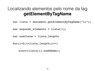 <!DOCTYPE html>
<html>
<head>
<script>
function getElements() {
var x=document.getElementsByTagName("input");
alert("Resposta = "+x.length);
}
</script>
</head>
<body>
Nome: <input type="text" size="20"></input><br/>
Endereço: <input type="text" size="20"></input><br/>
Telefone: <input type="text" size="20"></input><br/><br/>
<input type="button" onclick="getElements()"
value="Clique e veja quantos elementos inputs estão nessa
página"/>
</body>
</html>
16
 