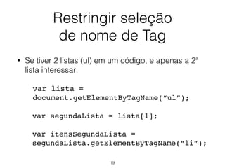 Restringir seleção
de nome de Tag
• Se tiver 2 listas (ul) em um código, e apenas a 2ª lista
interessar:
var lista =
document.getElementsByTagName("ul");
var segundaLista = lista[1];
var itensSegundaLista =
segundaLista.getElementsByTagName("li");
19
 
