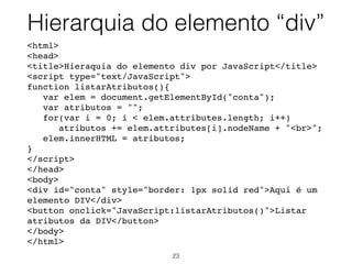 <body>
<h1>A H1 element</h1>
<h2>A H2 element</h2>
<div>A DIV element</div>
<p>A p element.</p>
<p>A p element with a
<span style = "color: brown;">span</span>
element inside.</p>
<button onclick="myFunction()">Try it</button>
<script>
function myFunction() {
var x = document.querySelectorAll("h2, div,
span");
var i;
for (i = 0; i < x.length; i++)
x[i].style.backgroundColor = "red";
}
</script>
</body>
Selecionar elementos
com querySelectorAll
23
 
