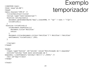 Outro exemplo…<form id="myform">
<strong>Your hobbies:</strong>
<input name="hobbies" type="checkbox" value="movies" />
Movies
<input name="hobbies" type="checkbox" value = "sports" /
>Sports
<input name="hobbies" type="checkbox" value = "reading" /
>Reading
<input name="hobbies" type="checkbox" value="sleeping" /
>Sleeping <br />
<input type="submit" />
</form>
<script type="text/javascript">
if (document.querySelector){
 document.querySelector('#myform').onsubmit=function(){
  var checkedhobbies = this.querySelectorAll ('input[name =
"hobbies"]:checked')
  for (var i=0; i<checkedhobbies.length; i++){
   alert(checkedhobbies[i].value)
  }
  return false
 }
}
</script> 24
 