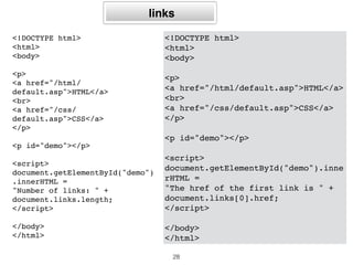 Número de âncoras
no texto
<!DOCTYPE html>
<html>
<body>
<a name="html">HTML Tutorial</
a><br>
<a name="css">CSS Tutorial</a><br>
<a name="xml">XML Tutorial</a><br>
<p id="demo"></p>
<script>
document.getElementById("demo").inn
erHTML =
"Number of anchors are: " +
document.anchors.length;
</script>
</body>
</html>
28
<!DOCTYPE html>
<html>
<body>
<a name="html">HTML Tutorial</a><br>
<a name="css">CSS Tutorial</a><br>
<a name="xml">XML Tutorial</a><br>
<p>Click the button to display the innerHTML
of the first anchor in the document.</p>
<button onclick="myFunction()">Try it</
button>
<p id="demo"></p>
<script>
function myFunction() {
document.getElementById("demo").innerHTML =
document.anchors[0].innerHTML;
}
</script>
</body>
</html>
 