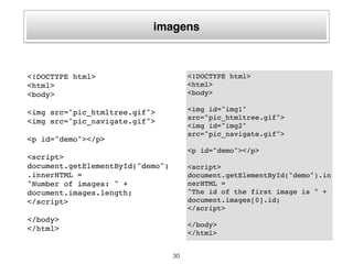 formulários
<!DOCTYPE html>
<html>
<body>
<form action="">
First name: <input type="text"
name="fname" value="Donald">
<input type="submit" value="Submit">
</form>
<p id="demo"></p>
<script>
document.getElementById("demo").inner
HTML =
"Number of forms: " +
document.forms.length;
</script>
</body>
</html>
30
<!DOCTYPE html>
<html>
<body>
<form name="Form1"></form>
<form name="Form2"></form>
<form name="Form3"></form>
<p id="demo"></p>
<script>
document.getElementById("demo").i
nnerHTML =
"The name of the first for is " +
document.forms[0].name;
</script>
</body>
</html>
 