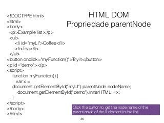 HTML DOM
Propriedade parentNode
<!DOCTYPE html>
<html>
<body>
<p>Example list:</p>
<ul>
<li id="myLI">Coffee</li>
<li>Tea</li>
</ul>
<button onclick="myFunction()">Try it</button>
<p id="demo"></p>
<script>
function myFunction() {
var x =
document.getElementById("myLI").parentNode.nodeName;
document.getElementById("demo").innerHTML = x;
}
</script>
</body>
</html>
36
Click the button to get the node name of the
parent node of the li element in the list.
 