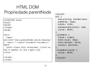 <!DOCTYPE html>
<html>
<head>
</head>
<body>
<div>
<span
onclick="this.parentNode.style.display
= 'none';" class="closebtn">&times;</
span>
<p>To close this container, click on
the X symbol to the right.</p>
</div>
</body>
</html>
37
<style>
div {
box-sizing: border-box;
padding: 16px;
width: 100%;
background-color: red;
color: #fff;
}
.closebtn {
float: right;
font-size: 30px;
font-weight: bold;
cursor: pointer;
}
.closebtn:hover {
color: #000;
}
</style>
HTML DOM
Propriedade parentNode
 