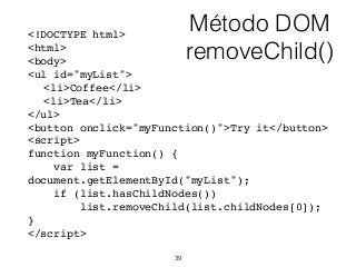 Método DOM
removeChild()
<!DOCTYPE html>
<html>
<body>
<ul id="myList">
<li>Coffee</li>
<li>Tea</li>
</ul>
<button onclick="myFunction()">Try it</button>
<script>
function myFunction() {
var list =
document.getElementById("myList");
if (list.hasChildNodes())
list.removeChild(list.childNodes[0]);
}
</script>
39
 