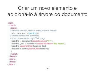Criar um novo elemento e
adicioná-lo à árvore do documento
<html>
<head>
<script>
// run this function when the document is loaded
window.onload = function() {
// create a couple of elements
// in an otherwise empty HTML page
heading = document.createElement("h1");
heading_text = document.createTextNode("Big Head!");
heading.appendChild(heading_text);
document.body.appendChild(heading);
}
</script>
</head>
<body>
</body>
</html>
40
 