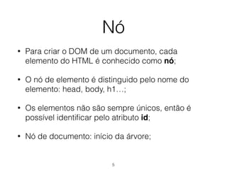 Nó
• Para criar o DOM de um documento, cada
elemento do HTML é conhecido como nó;
• O nó de elemento é distinguido pelo nome do
elemento: head, body, h1…;
• Os elementos não são sempre únicos, então é
possível identiﬁcar pelo atributo id;
• Nó de documento: início da árvore;
5
 