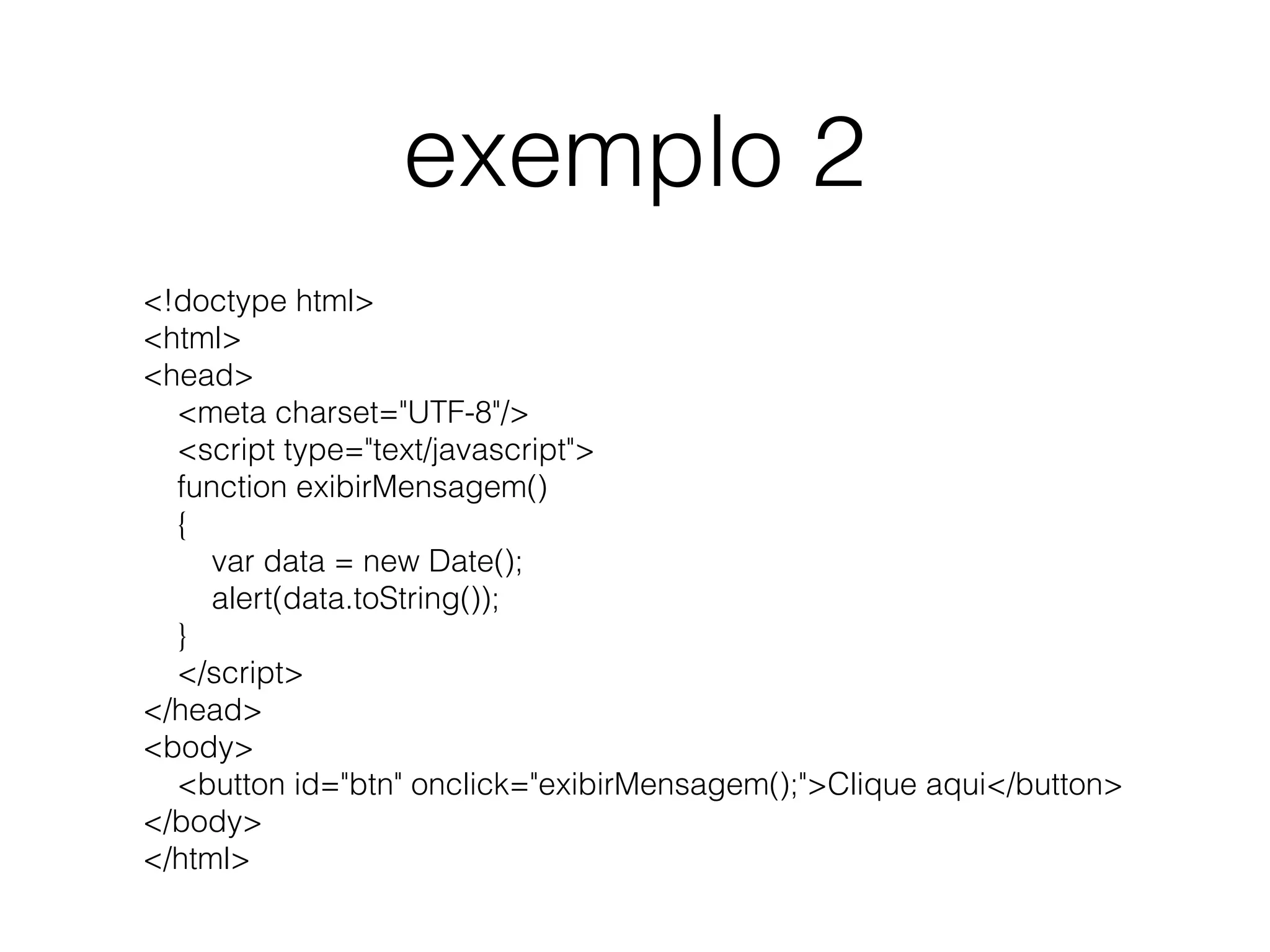 exemplo 2 <!doctype html> <html> <head>     <meta charset="UTF-8"/>     <script type="text/javascript">     function exibirMensagem()     {         var data = new Date();         alert(data.toString());     }     </script> </head> <body>     <button id="btn" onclick="exibirMensagem();">Clique aqui</button> </body> </html> 