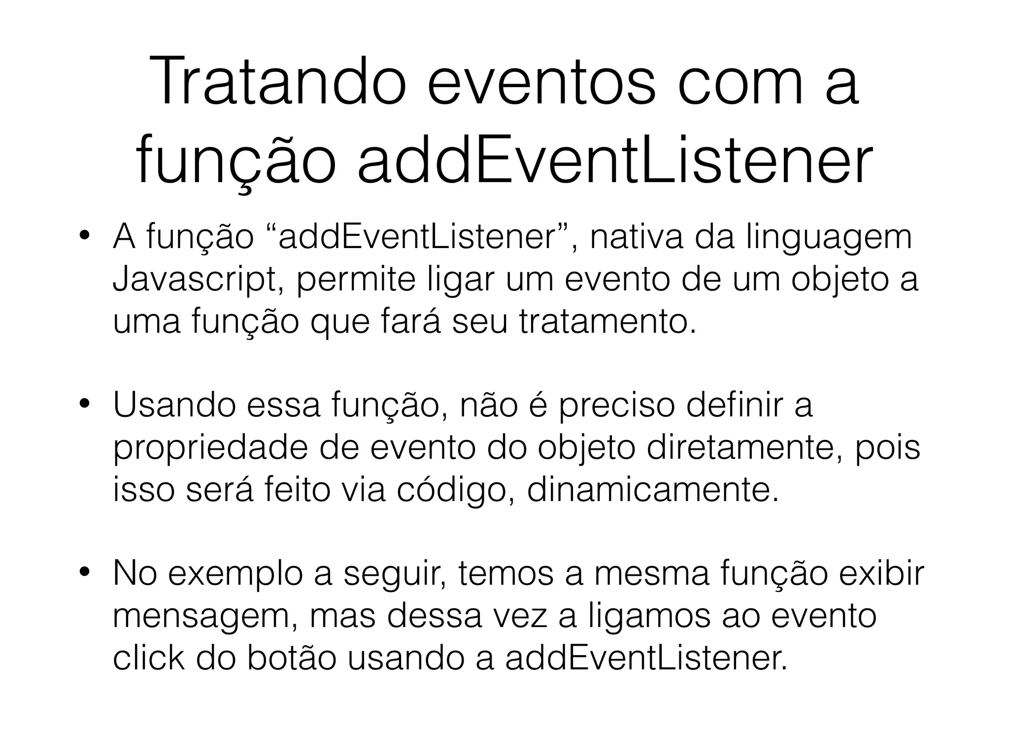 Tratando eventos com a função addEventListener • A função “addEventListener”, nativa da linguagem Javascript, permite ligar um evento de um objeto a uma função que fará seu tratamento. • Usando essa função, não é preciso deﬁnir a propriedade de evento do objeto diretamente, pois isso será feito via código, dinamicamente. • No exemplo a seguir, temos a mesma função exibir mensagem, mas dessa vez a ligamos ao evento click do botão usando a addEventListener. 