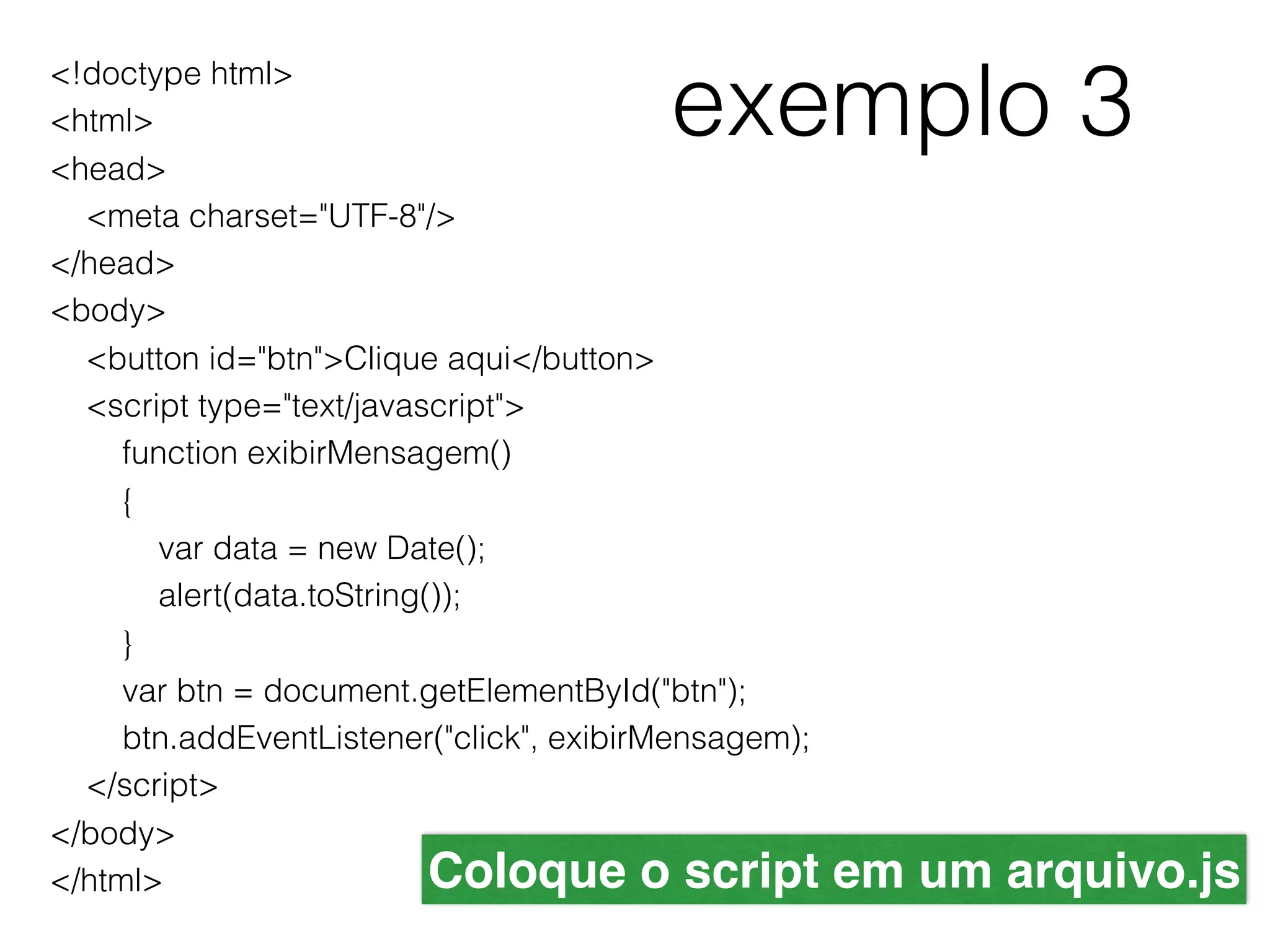 exemplo 3 <!doctype html> <html> <head>     <meta charset="UTF-8"/> </head> <body>     <button id="btn">Clique aqui</button>     <script type="text/javascript">         function exibirMensagem()         {             var data = new Date();             alert(data.toString());         }         var btn = document.getElementById("btn");         btn.addEventListener("click", exibirMensagem);     </script> </body> </html> Coloque o script em um arquivo.js 