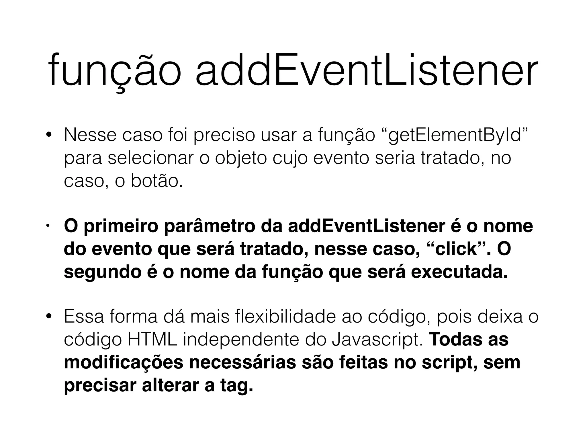 função addEventListener • Nesse caso foi preciso usar a função “getElementById” para selecionar o objeto cujo evento seria tratado, no caso, o botão. • O primeiro parâmetro da addEventListener é o nome do evento que será tratado, nesse caso, “click”. O segundo é o nome da função que será executada. • Essa forma dá mais ﬂexibilidade ao código, pois deixa o código HTML independente do Javascript. Todas as modiﬁcações necessárias são feitas no script, sem precisar alterar a tag. 