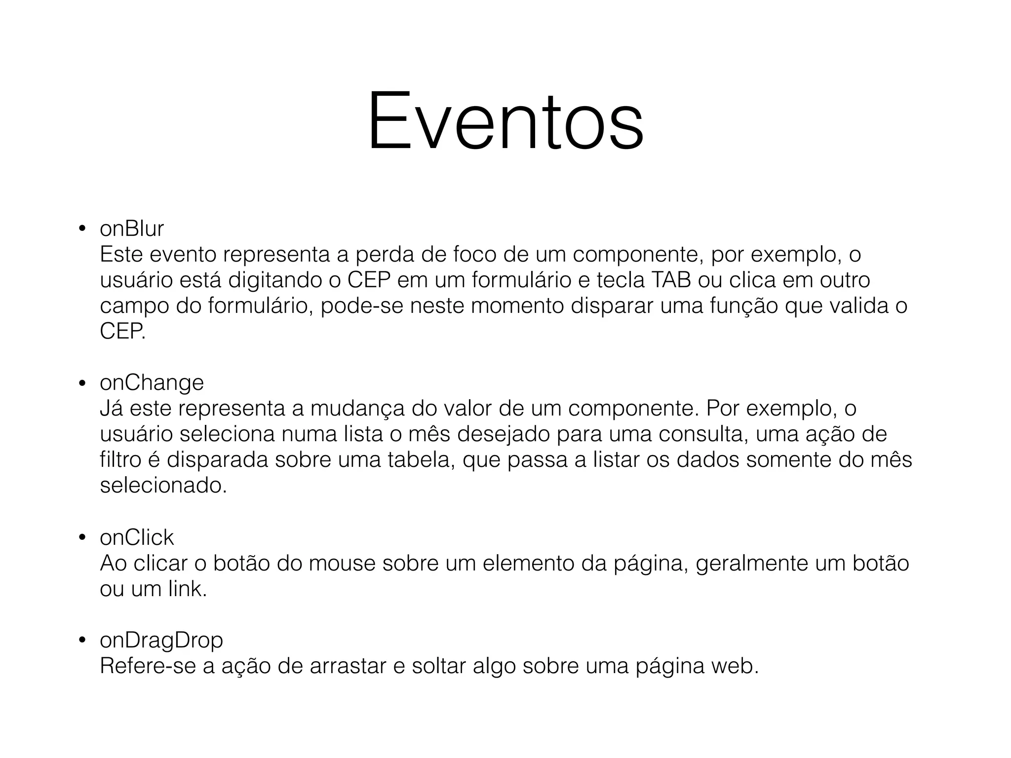 Eventos • onBlur  Este evento representa a perda de foco de um componente, por exemplo, o usuário está digitando o CEP em um formulário e tecla TAB ou clica em outro  campo do formulário, pode-se neste momento disparar uma função que valida o CEP. • onChange  Já este representa a mudança do valor de um componente. Por exemplo, o usuário seleciona numa lista o mês desejado para uma consulta, uma ação de ﬁltro é disparada sobre uma tabela, que passa a listar os dados somente do mês selecionado. • onClick  Ao clicar o botão do mouse sobre um elemento da página, geralmente um botão ou um link. • onDragDrop  Refere-se a ação de arrastar e soltar algo sobre uma página web. 
