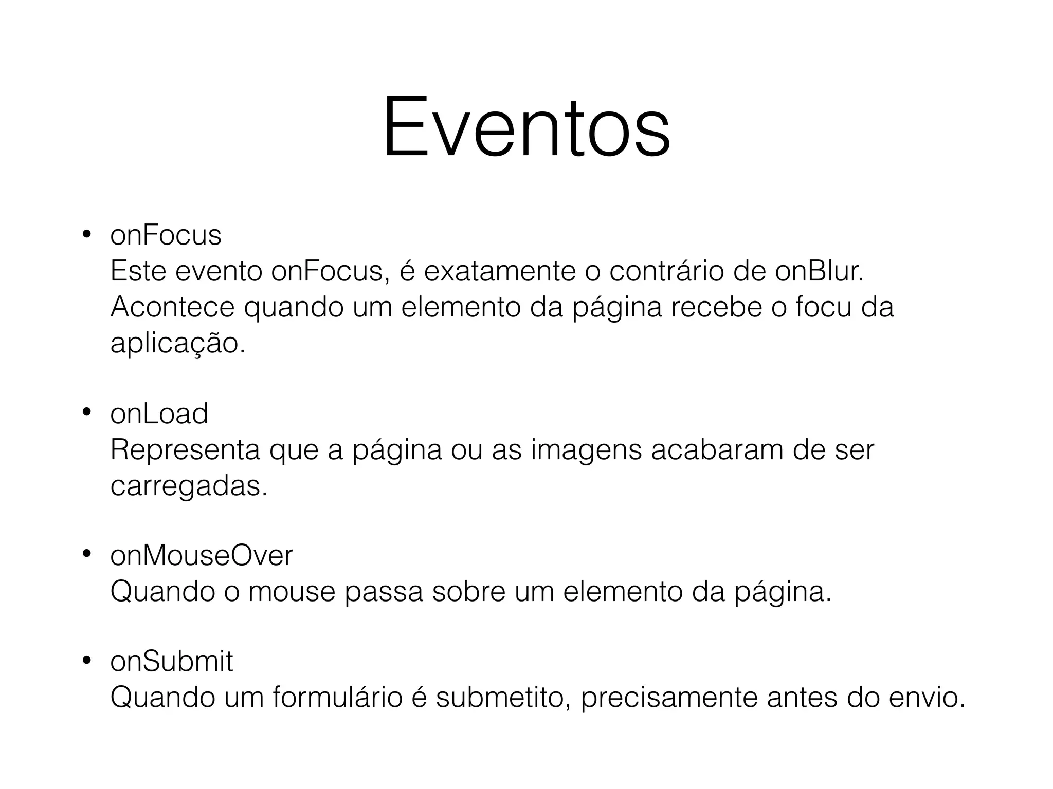 • onFocus  Este evento onFocus, é exatamente o contrário de onBlur. Acontece quando um elemento da página recebe o focu da aplicação. • onLoad  Representa que a página ou as imagens acabaram de ser carregadas. • onMouseOver  Quando o mouse passa sobre um elemento da página. • onSubmit  Quando um formulário é submetito, precisamente antes do envio. Eventos 