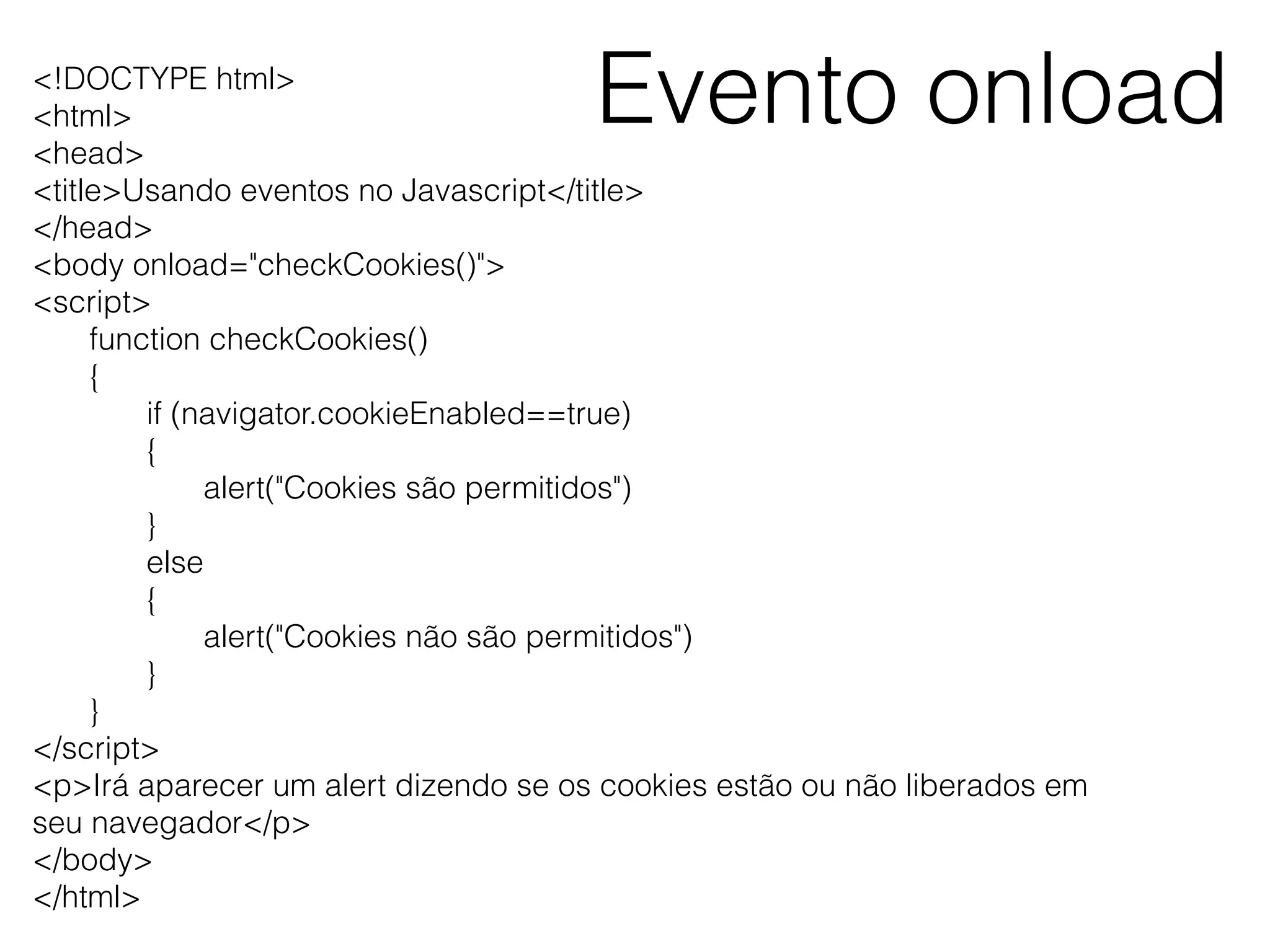 Evento onload<!DOCTYPE html> <html> <head> <title>Usando eventos no Javascript</title> </head> <body onload="checkCookies()"> <script> function checkCookies() { if (navigator.cookieEnabled==true) { alert("Cookies são permitidos") } else { alert("Cookies não são permitidos") } } </script> <p>Irá aparecer um alert dizendo se os cookies estão ou não liberados em seu navegador</p> </body> </html> 