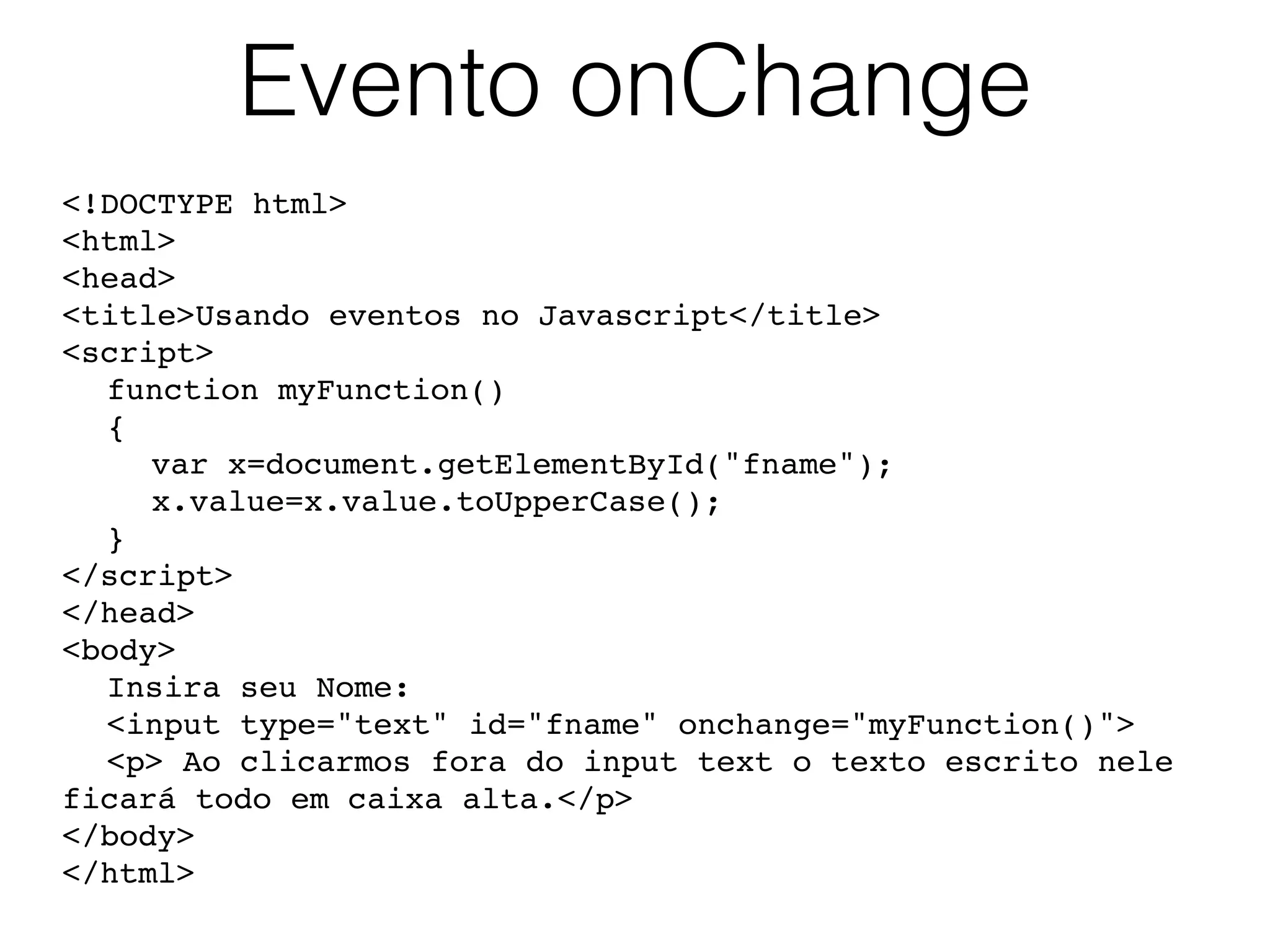 Evento onChange <!DOCTYPE html> <html> <head> <title>Usando eventos no Javascript</title> <script> function myFunction() { var x=document.getElementById("fname"); x.value=x.value.toUpperCase(); } </script> </head> <body> Insira seu Nome: <input type="text" id="fname" onchange="myFunction()"> <p> Ao clicarmos fora do input text o texto escrito nele ficará todo em caixa alta.</p> </body> </html> 