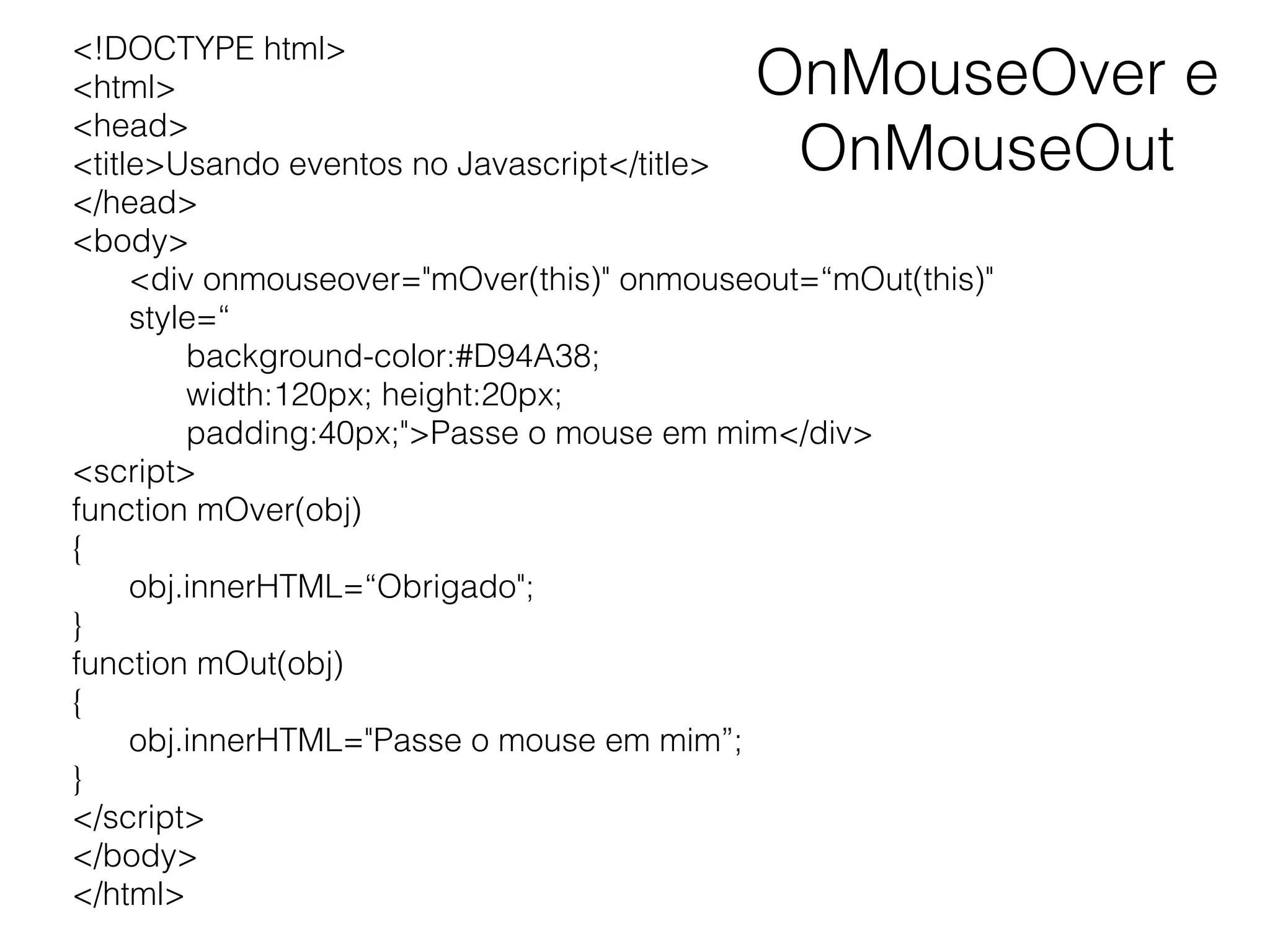OnMouseOver e OnMouseOut <!DOCTYPE html> <html> <head> <title>Usando eventos no Javascript</title> </head> <body> <div onmouseover="mOver(this)" onmouseout=“mOut(this)" style=“ background-color:#D94A38; width:120px; height:20px; padding:40px;">Passe o mouse em mim</div> <script> function mOver(obj) { obj.innerHTML=“Obrigado"; } function mOut(obj) { obj.innerHTML="Passe o mouse em mim”; } </script> </body> </html> 