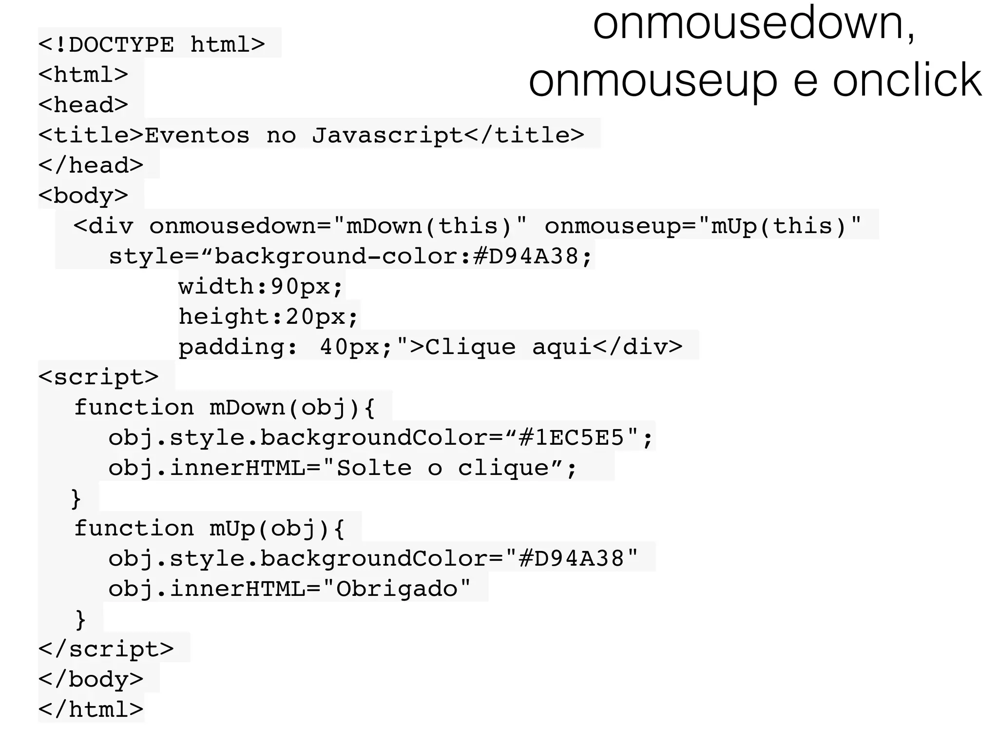 onmousedown, onmouseup e onclick <!DOCTYPE html> <html> <head> <title>Eventos no Javascript</title> </head> <body> <div onmousedown="mDown(this)" onmouseup="mUp(this)" style=“background-color:#D94A38; width:90px; height:20px; padding: 40px;">Clique aqui</div> <script> function mDown(obj){ obj.style.backgroundColor=“#1EC5E5"; obj.innerHTML="Solte o clique”; } function mUp(obj){ obj.style.backgroundColor="#D94A38" obj.innerHTML="Obrigado" } </script> </body> </html> 