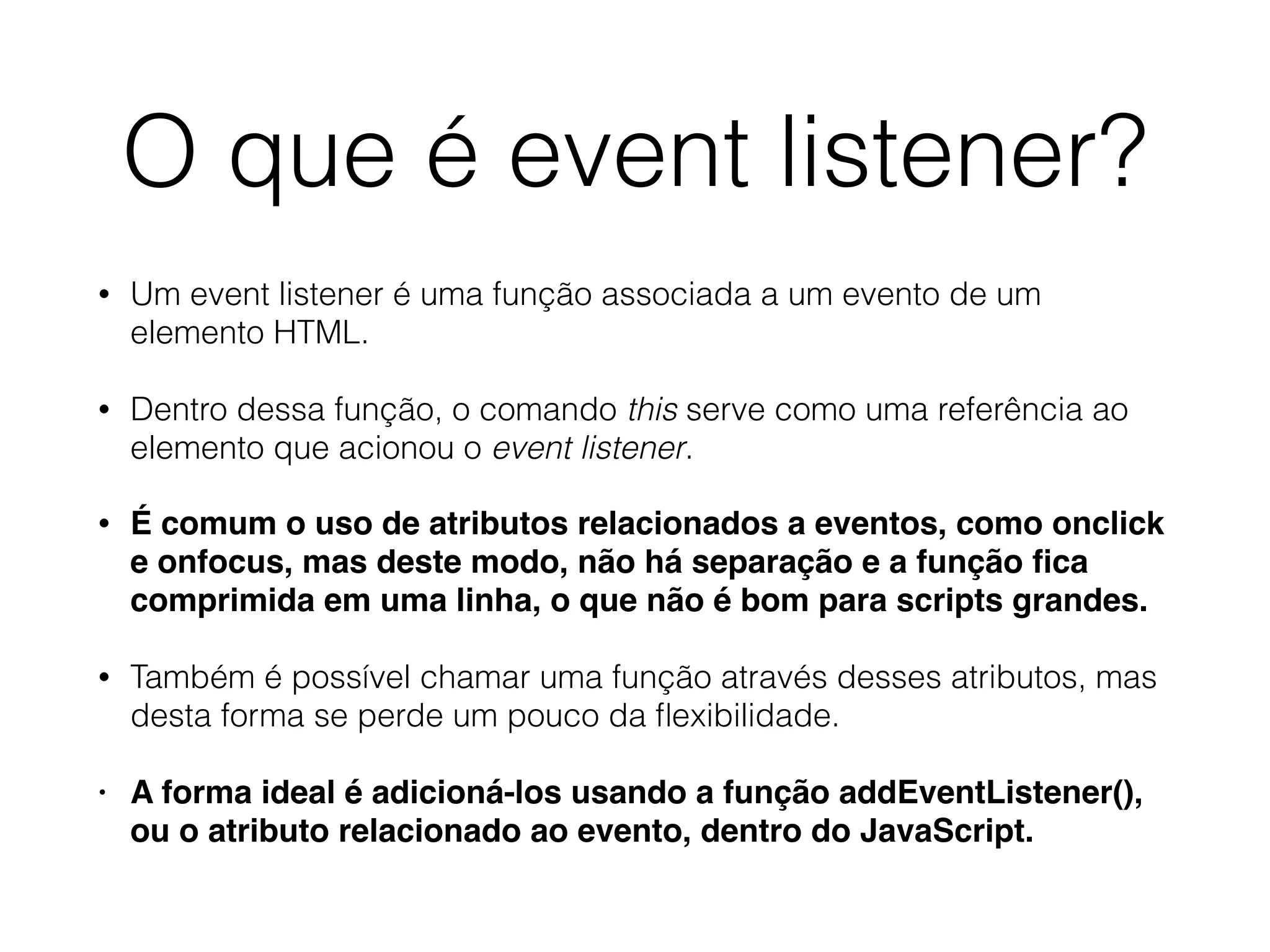 O que é event listener? • Um event listener é uma função associada a um evento de um elemento HTML. • Dentro dessa função, o comando this serve como uma referência ao elemento que acionou o event listener. • É comum o uso de atributos relacionados a eventos, como onclick e onfocus, mas deste modo, não há separação e a função ﬁca comprimida em uma linha, o que não é bom para scripts grandes. • Também é possível chamar uma função através desses atributos, mas desta forma se perde um pouco da ﬂexibilidade. • A forma ideal é adicioná-los usando a função addEventListener(), ou o atributo relacionado ao evento, dentro do JavaScript. 
