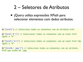 2 – Seletores de Atributos 
• jQuery utiliza expressões XPath para 
selecionar elementos com dados atributos. 
$("[href]") 
// 
Selecciona 
todos 
os 
elementos 
com 
um 
atributo 
href 
$("[href='#']") 
// 
Seleccionar 
todos 
os 
elementos 
com 
um 
valor 
href 
igual 
a 
"#" 
$("[href!='#']") 
// 
Selecciona 
todos 
os 
elementos 
com 
um 
valor 
href 
não 
igual 
a 
"#" 
$("[href$='.jpg']") 
// 
Selecciona 
todos 
os 
elementos 
com 
um 
atributo 
href 
que 
acabe 
em 
.jpg 
 